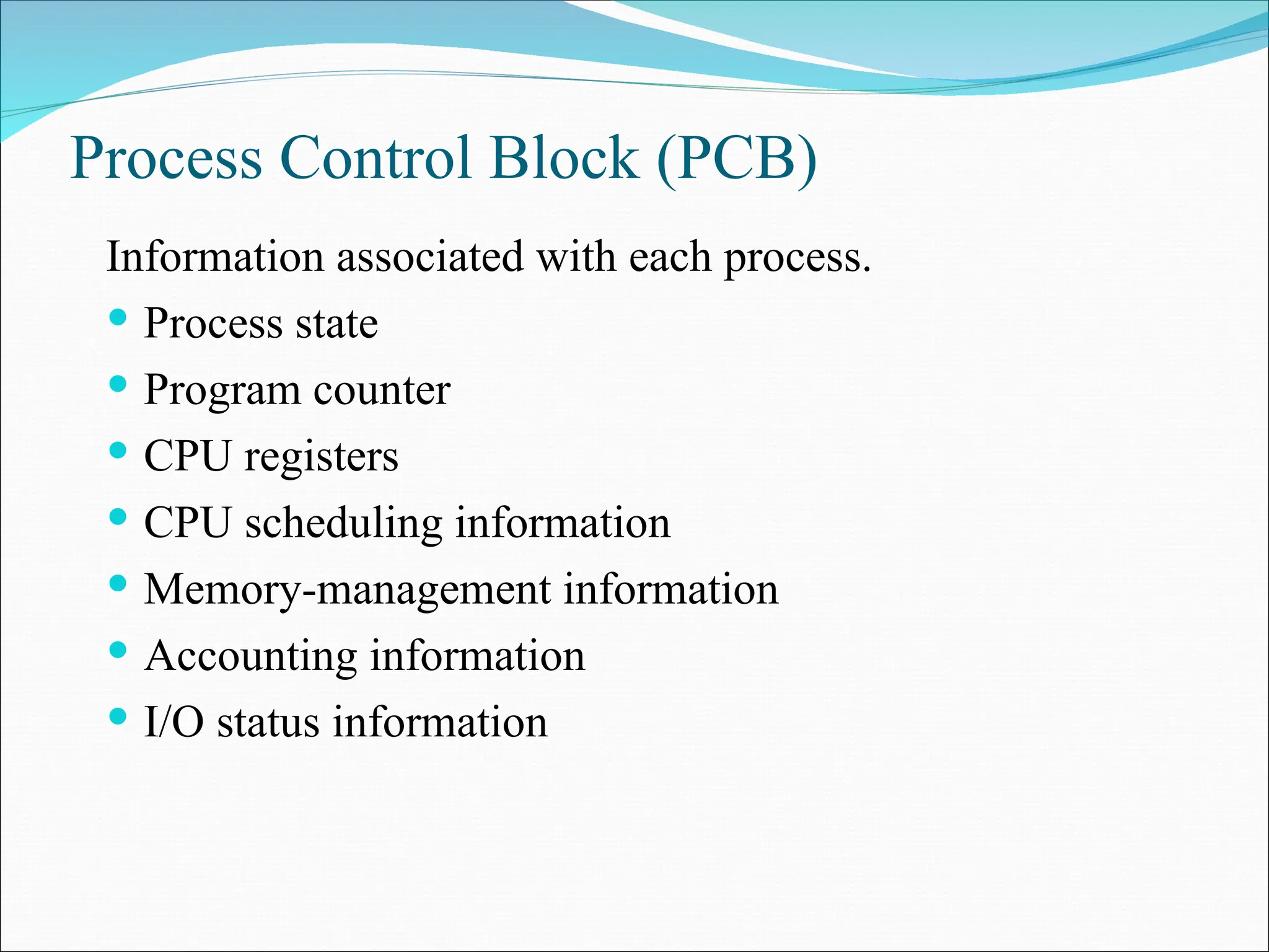 Process Control Block (PCB)
Information associated with each process.
 Process state
 Program counter
 CPU registers
 CPU scheduling information
 Memory-management information
 Accounting information
 I/O status information
 