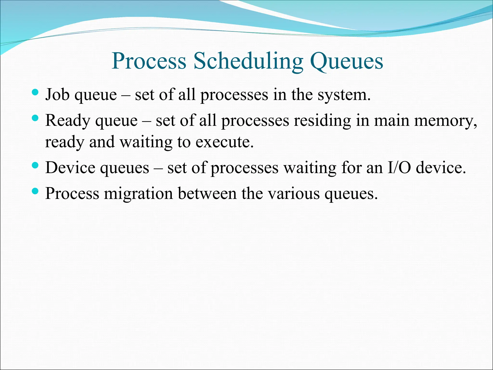 Process Scheduling Queues
 Job queue – set of all processes in the system.
 Ready queue – set of all processes residing in main memory,
ready and waiting to execute.
 Device queues – set of processes waiting for an I/O device.
 Process migration between the various queues.
 