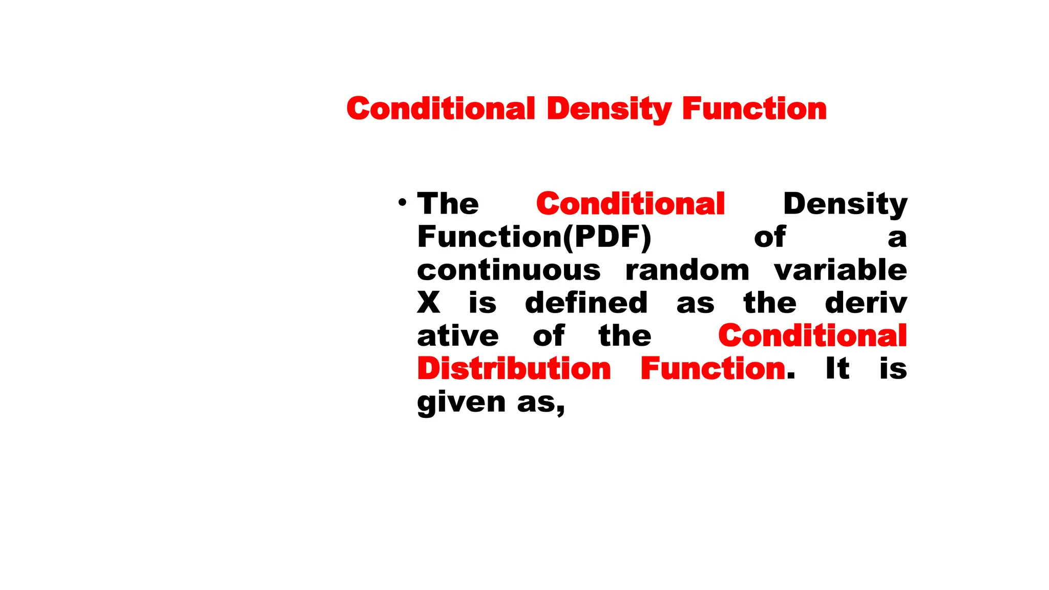 Conditional Density Function • The Conditional Density Function(PDF) of a continuous random variable X is defined as the deriv ative of the Conditional Distribution Function. It is given as,
