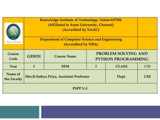 Knowledge Institute of Technology, Salem-637504
(Affiliated to Anna University, Chennai)
(Accredited by NAAC)
Department of Computer Science and Engineering
(Accredited by NBA)
Course
Code
GE8151 Course Name
PROBLEM SOLVING AND
PYTHON PROGRAMMING
Year I SEM I CLASS CSE
Name of
the Faculty
Mrs.R.Sathya Priya, Assistant Professor Dept. CSE
PSPP U-I
 