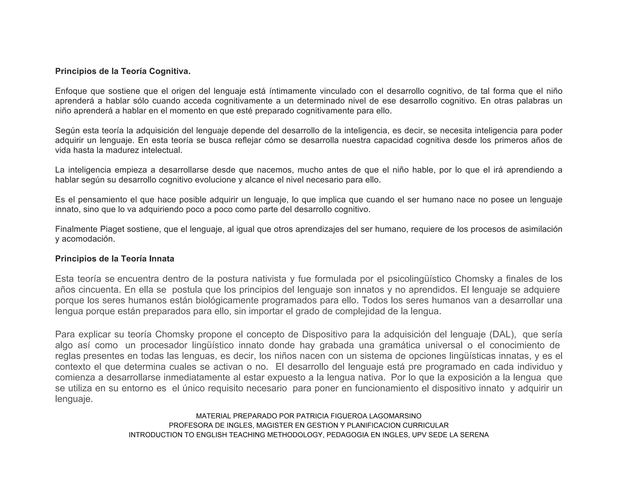 MATERIAL PREPARADO POR PATRICIA FIGUEROA LAGOMARSINO
PROFESORA DE INGLES, MAGISTER EN GESTION Y PLANIFICACION CURRICULAR
INTRODUCTION TO ENGLISH TEACHING METHODOLOGY, PEDAGOGIA EN INGLES, UPV SEDE LA SERENA
Principios de la Teoría Cognitiva.
Enfoque que sostiene que el origen del lenguaje está íntimamente vinculado con el desarrollo cognitivo, de tal forma que el niño
aprenderá a hablar sólo cuando acceda cognitivamente a un determinado nivel de ese desarrollo cognitivo. En otras palabras un
niño aprenderá a hablar en el momento en que esté preparado cognitivamente para ello.
Según esta teoría la adquisición del lenguaje depende del desarrollo de la inteligencia, es decir, se necesita inteligencia para poder
adquirir un lenguaje. En esta teoría se busca reflejar cómo se desarrolla nuestra capacidad cognitiva desde los primeros años de
vida hasta la madurez intelectual.
La inteligencia empieza a desarrollarse desde que nacemos, mucho antes de que el niño hable, por lo que el irá aprendiendo a
hablar según su desarrollo cognitivo evolucione y alcance el nivel necesario para ello.
Es el pensamiento el que hace posible adquirir un lenguaje, lo que implica que cuando el ser humano nace no posee un lenguaje
innato, sino que lo va adquiriendo poco a poco como parte del desarrollo cognitivo.
Finalmente Piaget sostiene, que el lenguaje, al igual que otros aprendizajes del ser humano, requiere de los procesos de asimilación
y acomodación.
Principios de la Teoría Innata
Esta teoría se encuentra dentro de la postura nativista y fue formulada por el psicolingüístico Chomsky a finales de los
años cincuenta. En ella se postula que los principios del lenguaje son innatos y no aprendidos. El lenguaje se adquiere
porque los seres humanos están biológicamente programados para ello. Todos los seres humanos van a desarrollar una
lengua porque están preparados para ello, sin importar el grado de complejidad de la lengua.
Para explicar su teoría Chomsky propone el concepto de Dispositivo para la adquisición del lenguaje (DAL), que sería
algo así como un procesador lingüístico innato donde hay grabada una gramática universal o el conocimiento de
reglas presentes en todas las lenguas, es decir, los niños nacen con un sistema de opciones lingüísticas innatas, y es el
contexto el que determina cuales se activan o no. El desarrollo del lenguaje está pre programado en cada individuo y
comienza a desarrollarse inmediatamente al estar expuesto a la lengua nativa. Por lo que la exposición a la lengua que
se utiliza en su entorno es el único requisito necesario para poner en funcionamiento el dispositivo innato y adquirir un
lenguaje.
 
