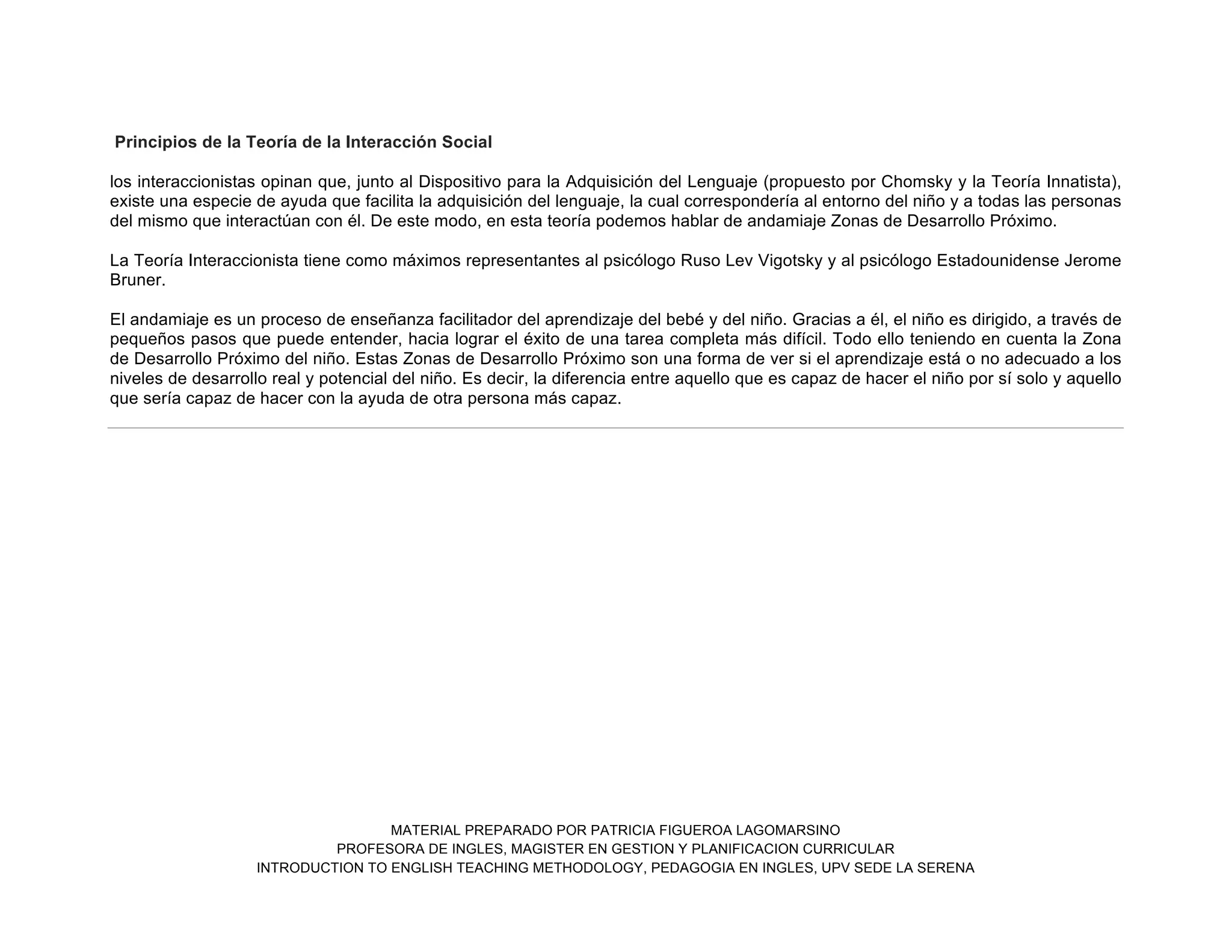 MATERIAL PREPARADO POR PATRICIA FIGUEROA LAGOMARSINO
PROFESORA DE INGLES, MAGISTER EN GESTION Y PLANIFICACION CURRICULAR
INTRODUCTION TO ENGLISH TEACHING METHODOLOGY, PEDAGOGIA EN INGLES, UPV SEDE LA SERENA
Principios de la Teoría de la Interacción Social
los interaccionistas opinan que, junto al Dispositivo para la Adquisición del Lenguaje (propuesto por Chomsky y la Teoría Innatista),
existe una especie de ayuda que facilita la adquisición del lenguaje, la cual correspondería al entorno del niño y a todas las personas
del mismo que interactúan con él. De este modo, en esta teoría podemos hablar de andamiaje Zonas de Desarrollo Próximo.
La Teoría Interaccionista tiene como máximos representantes al psicólogo Ruso Lev Vigotsky y al psicólogo Estadounidense Jerome
Bruner.
El andamiaje es un proceso de enseñanza facilitador del aprendizaje del bebé y del niño. Gracias a él, el niño es dirigido, a través de
pequeños pasos que puede entender, hacia lograr el éxito de una tarea completa más difícil. Todo ello teniendo en cuenta la Zona
de Desarrollo Próximo del niño. Estas Zonas de Desarrollo Próximo son una forma de ver si el aprendizaje está o no adecuado a los
niveles de desarrollo real y potencial del niño. Es decir, la diferencia entre aquello que es capaz de hacer el niño por sí solo y aquello
que sería capaz de hacer con la ayuda de otra persona más capaz.
 