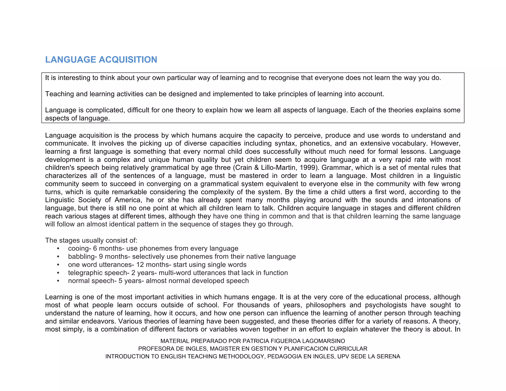 MATERIAL PREPARADO POR PATRICIA FIGUEROA LAGOMARSINO
PROFESORA DE INGLES, MAGISTER EN GESTION Y PLANIFICACION CURRICULAR
INTRODUCTION TO ENGLISH TEACHING METHODOLOGY, PEDAGOGIA EN INGLES, UPV SEDE LA SERENA
LANGUAGE ACQUISITION
It is interesting to think about your own particular way of learning and to recognise that everyone does not learn the way you do.
Teaching and learning activities can be designed and implemented to take principles of learning into account.
Language is complicated, difficult for one theory to explain how we learn all aspects of language. Each of the theories explains some
aspects of language.
Language acquisition is the process by which humans acquire the capacity to perceive, produce and use words to understand and
communicate. It involves the picking up of diverse capacities including syntax, phonetics, and an extensive vocabulary. However,
learning a first language is something that every normal child does successfully without much need for formal lessons. Language
development is a complex and unique human quality but yet children seem to acquire language at a very rapid rate with most
children's speech being relatively grammatical by age three (Crain & Lillo-Martin, 1999). Grammar, which is a set of mental rules that
characterizes all of the sentences of a language, must be mastered in order to learn a language. Most children in a linguistic
community seem to succeed in converging on a grammatical system equivalent to everyone else in the community with few wrong
turns, which is quite remarkable considering the complexity of the system. By the time a child utters a first word, according to the
Linguistic Society of America, he or she has already spent many months playing around with the sounds and intonations of
language, but there is still no one point at which all children learn to talk. Children acquire language in stages and different children
reach various stages at different times, although they have one thing in common and that is that children learning the same language
will follow an almost identical pattern in the sequence of stages they go through.
The stages usually consist of:
• cooing- 6 months- use phonemes from every language
• babbling- 9 months- selectively use phonemes from their native language
• one word utterances- 12 months- start using single words
• telegraphic speech- 2 years- multi-word utterances that lack in function
• normal speech- 5 years- almost normal developed speech
Learning is one of the most important activities in which humans engage. It is at the very core of the educational process, although
most of what people learn occurs outside of school. For thousands of years, philosophers and psychologists have sought to
understand the nature of learning, how it occurs, and how one person can influence the learning of another person through teaching
and similar endeavors. Various theories of learning have been suggested, and these theories differ for a variety of reasons. A theory,
most simply, is a combination of different factors or variables woven together in an effort to explain whatever the theory is about. In
 