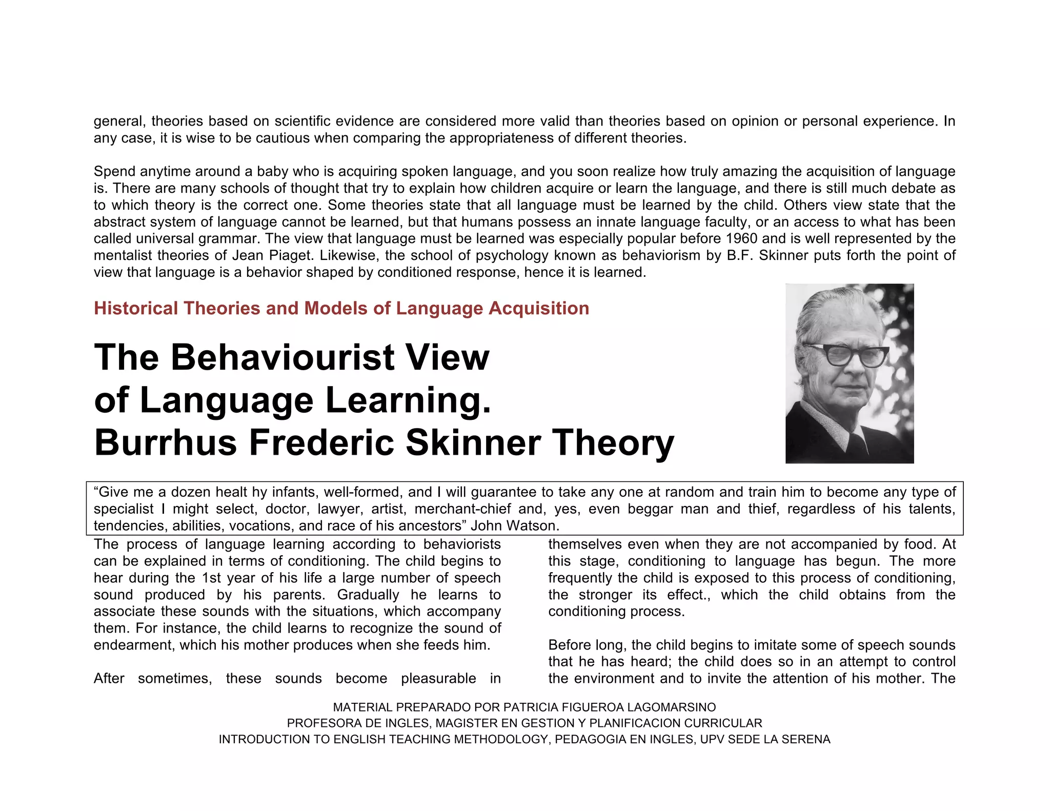 MATERIAL PREPARADO POR PATRICIA FIGUEROA LAGOMARSINO
PROFESORA DE INGLES, MAGISTER EN GESTION Y PLANIFICACION CURRICULAR
INTRODUCTION TO ENGLISH TEACHING METHODOLOGY, PEDAGOGIA EN INGLES, UPV SEDE LA SERENA
general, theories based on scientific evidence are considered more valid than theories based on opinion or personal experience. In
any case, it is wise to be cautious when comparing the appropriateness of different theories.
Spend anytime around a baby who is acquiring spoken language, and you soon realize how truly amazing the acquisition of language
is. There are many schools of thought that try to explain how children acquire or learn the language, and there is still much debate as
to which theory is the correct one. Some theories state that all language must be learned by the child. Others view state that the
abstract system of language cannot be learned, but that humans possess an innate language faculty, or an access to what has been
called universal grammar. The view that language must be learned was especially popular before 1960 and is well represented by the
mentalist theories of Jean Piaget. Likewise, the school of psychology known as behaviorism by B.F. Skinner puts forth the point of
view that language is a behavior shaped by conditioned response, hence it is learned.
Historical Theories and Models of Language Acquisition
The Behaviourist View
of Language Learning.
Burrhus Frederic Skinner Theory
“Give me a dozen healt hy infants, well-formed, and I will guarantee to take any one at random and train him to become any type of
specialist I might select, doctor, lawyer, artist, merchant-chief and, yes, even beggar man and thief, regardless of his talents,
tendencies, abilities, vocations, and race of his ancestors” John Watson.
The process of language learning according to behaviorists
can be explained in terms of conditioning. The child begins to
hear during the 1st year of his life a large number of speech
sound produced by his parents. Gradually he learns to
associate these sounds with the situations, which accompany
them. For instance, the child learns to recognize the sound of
endearment, which his mother produces when she feeds him.
After sometimes, these sounds become pleasurable in
themselves even when they are not accompanied by food. At
this stage, conditioning to language has begun. The more
frequently the child is exposed to this process of conditioning,
the stronger its effect., which the child obtains from the
conditioning process.
Before long, the child begins to imitate some of speech sounds
that he has heard; the child does so in an attempt to control
the environment and to invite the attention of his mother. The
 