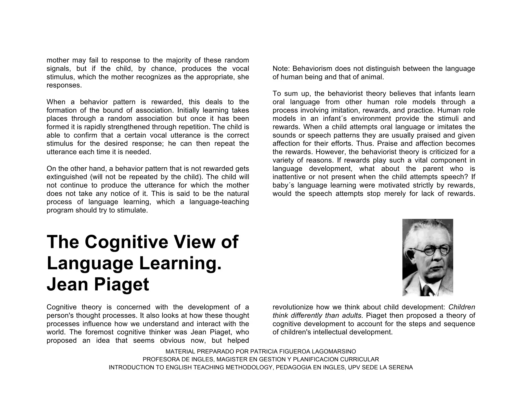 MATERIAL PREPARADO POR PATRICIA FIGUEROA LAGOMARSINO
PROFESORA DE INGLES, MAGISTER EN GESTION Y PLANIFICACION CURRICULAR
INTRODUCTION TO ENGLISH TEACHING METHODOLOGY, PEDAGOGIA EN INGLES, UPV SEDE LA SERENA
mother may fail to response to the majority of these random
signals, but if the child, by chance, produces the vocal
stimulus, which the mother recognizes as the appropriate, she
responses.
When a behavior pattern is rewarded, this deals to the
formation of the bound of association. Initially learning takes
places through a random association but once it has been
formed it is rapidly strengthened through repetition. The child is
able to confirm that a certain vocal utterance is the correct
stimulus for the desired response; he can then repeat the
utterance each time it is needed.
On the other hand, a behavior pattern that is not rewarded gets
extinguished (will not be repeated by the child). The child will
not continue to produce the utterance for which the mother
does not take any notice of it. This is said to be the natural
process of language learning, which a language-teaching
program should try to stimulate.
Note: Behaviorism does not distinguish between the language
of human being and that of animal.
To sum up, the behaviorist theory believes that infants learn
oral language from other human role models through a
process involving imitation, rewards, and practice. Human role
models in an infant´s environment provide the stimuli and
rewards. When a child attempts oral language or imitates the
sounds or speech patterns they are usually praised and given
affection for their efforts. Thus. Praise and affection becomes
the rewards. However, the behaviorist theory is criticized for a
variety of reasons. If rewards play such a vital component in
language development, what about the parent who is
inattentive or not present when the child attempts speech? If
baby´s language learning were motivated strictly by rewards,
would the speech attempts stop merely for lack of rewards.
The Cognitive View of
Language Learning.
Jean Piaget
Cognitive theory is concerned with the development of a
person's thought processes. It also looks at how these thought
processes influence how we understand and interact with the
world. The foremost cognitive thinker was Jean Piaget, who
proposed an idea that seems obvious now, but helped
revolutionize how we think about child development: Children
think differently than adults. Piaget then proposed a theory of
cognitive development to account for the steps and sequence
of children's intellectual development.
 