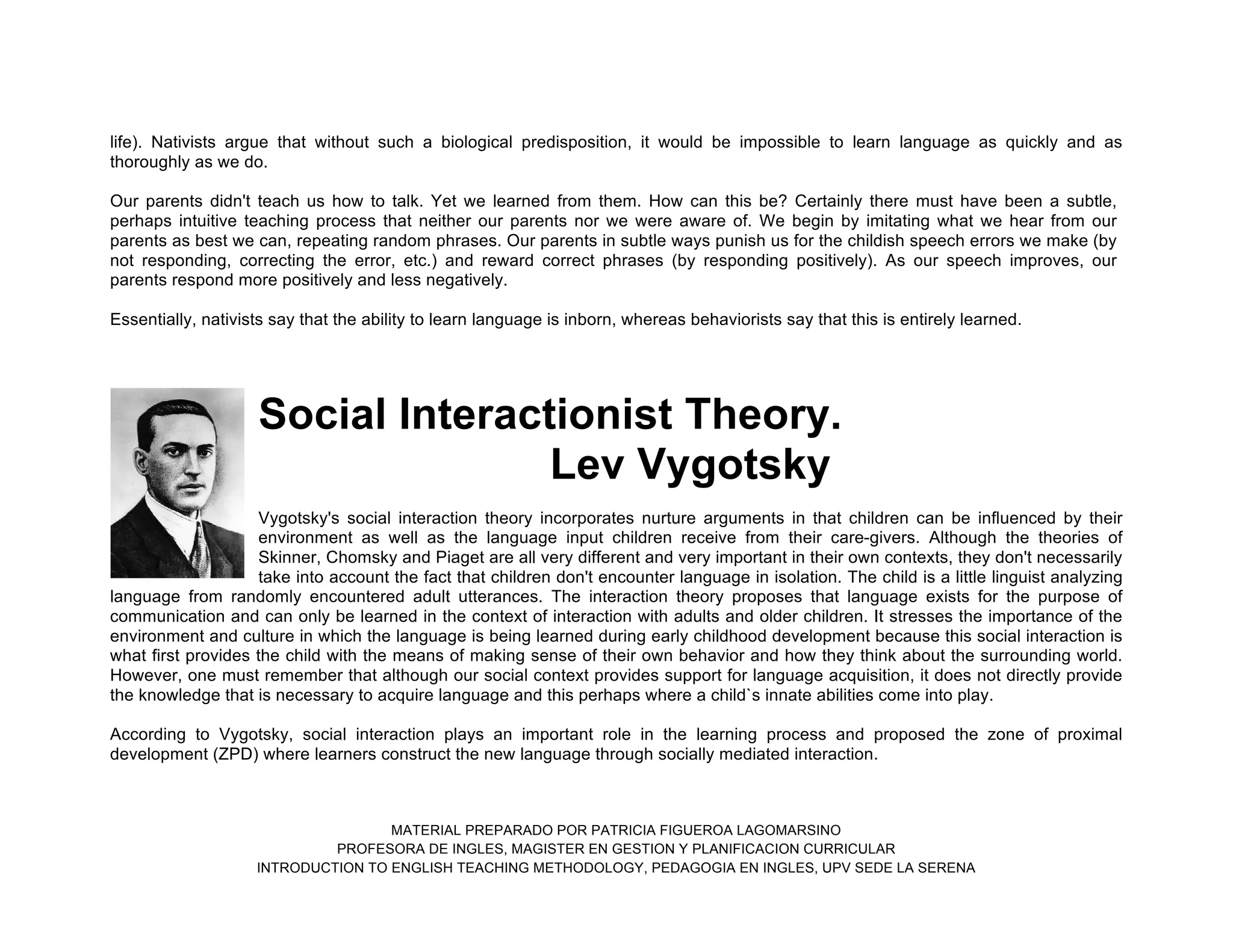 MATERIAL PREPARADO POR PATRICIA FIGUEROA LAGOMARSINO
PROFESORA DE INGLES, MAGISTER EN GESTION Y PLANIFICACION CURRICULAR
INTRODUCTION TO ENGLISH TEACHING METHODOLOGY, PEDAGOGIA EN INGLES, UPV SEDE LA SERENA
life). Nativists argue that without such a biological predisposition, it would be impossible to learn language as quickly and as
thoroughly as we do.
Our parents didn't teach us how to talk. Yet we learned from them. How can this be? Certainly there must have been a subtle,
perhaps intuitive teaching process that neither our parents nor we were aware of. We begin by imitating what we hear from our
parents as best we can, repeating random phrases. Our parents in subtle ways punish us for the childish speech errors we make (by
not responding, correcting the error, etc.) and reward correct phrases (by responding positively). As our speech improves, our
parents respond more positively and less negatively.
Essentially, nativists say that the ability to learn language is inborn, whereas behaviorists say that this is entirely learned.
Social Interactionist Theory.
Lev Vygotsky
Vygotsky's social interaction theory incorporates nurture arguments in that children can be influenced by their
environment as well as the language input children receive from their care-givers. Although the theories of
Skinner, Chomsky and Piaget are all very different and very important in their own contexts, they don't necessarily
take into account the fact that children don't encounter language in isolation. The child is a little linguist analyzing
language from randomly encountered adult utterances. The interaction theory proposes that language exists for the purpose of
communication and can only be learned in the context of interaction with adults and older children. It stresses the importance of the
environment and culture in which the language is being learned during early childhood development because this social interaction is
what first provides the child with the means of making sense of their own behavior and how they think about the surrounding world.
However, one must remember that although our social context provides support for language acquisition, it does not directly provide
the knowledge that is necessary to acquire language and this perhaps where a child`s innate abilities come into play.
According to Vygotsky, social interaction plays an important role in the learning process and proposed the zone of proximal
development (ZPD) where learners construct the new language through socially mediated interaction.
 