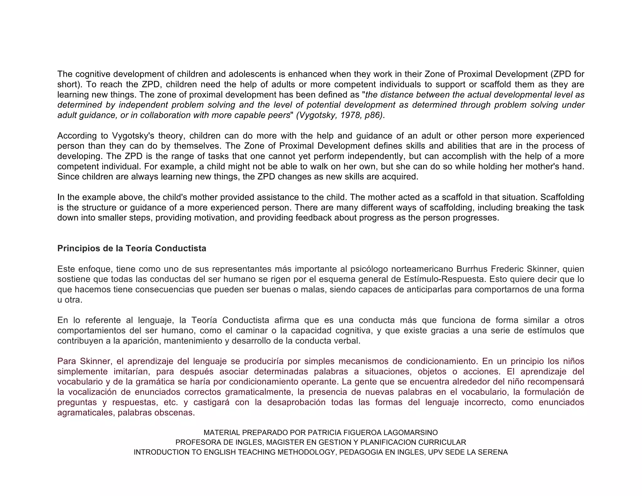 MATERIAL PREPARADO POR PATRICIA FIGUEROA LAGOMARSINO
PROFESORA DE INGLES, MAGISTER EN GESTION Y PLANIFICACION CURRICULAR
INTRODUCTION TO ENGLISH TEACHING METHODOLOGY, PEDAGOGIA EN INGLES, UPV SEDE LA SERENA
The cognitive development of children and adolescents is enhanced when they work in their Zone of Proximal Development (ZPD for
short). To reach the ZPD, children need the help of adults or more competent individuals to support or scaffold them as they are
learning new things. The zone of proximal development has been defined as "the distance between the actual developmental level as
determined by independent problem solving and the level of potential development as determined through problem solving under
adult guidance, or in collaboration with more capable peers" (Vygotsky, 1978, p86).
According to Vygotsky's theory, children can do more with the help and guidance of an adult or other person more experienced
person than they can do by themselves. The Zone of Proximal Development defines skills and abilities that are in the process of
developing. The ZPD is the range of tasks that one cannot yet perform independently, but can accomplish with the help of a more
competent individual. For example, a child might not be able to walk on her own, but she can do so while holding her mother's hand.
Since children are always learning new things, the ZPD changes as new skills are acquired.
In the example above, the child's mother provided assistance to the child. The mother acted as a scaffold in that situation. Scaffolding
is the structure or guidance of a more experienced person. There are many different ways of scaffolding, including breaking the task
down into smaller steps, providing motivation, and providing feedback about progress as the person progresses.
Principios de la Teoría Conductista
Este enfoque, tiene como uno de sus representantes más importante al psicólogo norteamericano Burrhus Frederic Skinner, quien
sostiene que todas las conductas del ser humano se rigen por el esquema general de Estímulo-Respuesta. Esto quiere decir que lo
que hacemos tiene consecuencias que pueden ser buenas o malas, siendo capaces de anticiparlas para comportarnos de una forma
u otra.
En lo referente al lenguaje, la Teoría Conductista afirma que es una conducta más que funciona de forma similar a otros
comportamientos del ser humano, como el caminar o la capacidad cognitiva, y que existe gracias a una serie de estímulos que
contribuyen a la aparición, mantenimiento y desarrollo de la conducta verbal.
Para Skinner, el aprendizaje del lenguaje se produciría por simples mecanismos de condicionamiento. En un principio los niños
simplemente imitarían, para después asociar determinadas palabras a situaciones, objetos o acciones. El aprendizaje del
vocabulario y de la gramática se haría por condicionamiento operante. La gente que se encuentra alrededor del niño recompensará
la vocalización de enunciados correctos gramaticalmente, la presencia de nuevas palabras en el vocabulario, la formulación de
preguntas y respuestas, etc. y castigará con la desaprobación todas las formas del lenguaje incorrecto, como enunciados
agramaticales, palabras obscenas.
 