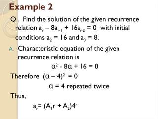 Example 2
Q . Find the solution of the given recurrence
relation ar – 8ar-1 + 16ar-2 = 0 with initial
conditions a2 = 16 and a3 = 8.
A. Characteristic equation of the given
recurrence relation is
α2
- 8α + 16 = 0
Therefore (α – 4)2
= 0
α = 4 repeated twice
Thus,
ar= (A1r + A2)4r
 
