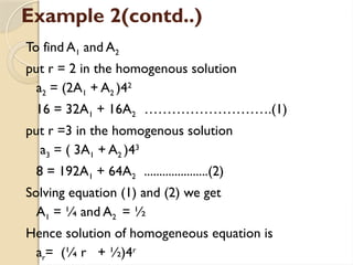 Example 2(contd..)
To find A1 and A2
put r = 2 in the homogenous solution
a2 = (2A1 + A2 )42
16 = 32A1 + 16A2 ……………………….(1)
put r =3 in the homogenous solution
a3 = ( 3A1 + A2 )43
8 = 192A1 + 64A2 .....................(2)
Solving equation (1) and (2) we get
A1 = ¼ and A2 = ½
Hence solution of homogeneous equation is
ar= (¼ r + ½)4r
 