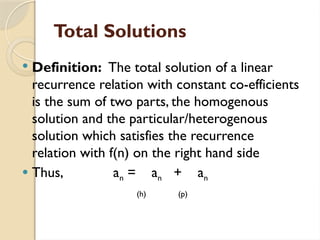 Total Solutions
 Definition: The total solution of a linear
recurrence relation with constant co-efficients
is the sum of two parts, the homogenous
solution and the particular/heterogenous
solution which satisfies the recurrence
relation with f(n) on the right hand side
 Thus, an = an + an
(h) (p)
 