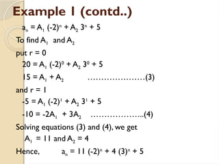 Example 1 (contd..)
an = A1 (-2)n
+ A2 3n
+ 5
To find A1 and A2
put r = 0
20 = A1 (-2)0
+ A2 30
+ 5
15 = A1 + A2 …………………(3)
and r = 1
-5 = A1 (-2)1
+ A2 31
+ 5
-10 = -2A1 + 3A2 ………………..(4)
Solving equations (3) and (4), we get
A1 = 11 and A2 = 4
Hence, an = 11 (-2)n
+ 4 (3)n
+ 5
 