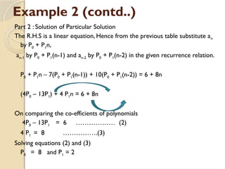 Example 2 (contd..)
Part 2 : Solution of Particular Solution
The R.H.S is a linear equation, Hence from the previous table substitute an
by P0 + P1n,
an-1 by P0 + P1(n-1) and an-2 by P0 + P1(n-2) in the given recurrence relation.
P0 + P1n – 7(P0 + P1(n-1)) + 10(P0 + P1(n-2)) = 6 + 8n
(4P0 – 13P1) + 4 P1n = 6 + 8n
On comparing the co-efficients of polynomials
4P0 – 13P1 = 6 ……………… (2)
4 P1 = 8 …………….(3)
Solving equations (2) and (3)
P0 = 8 and P1 = 2
 