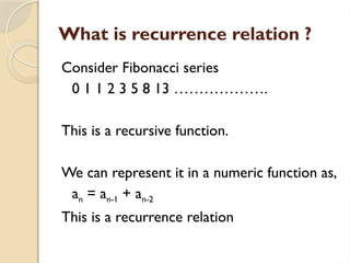 What is recurrence relation ?
Consider Fibonacci series
0 1 1 2 3 5 8 13 ……………….
This is a recursive function.
We can represent it in a numeric function as,
an = an-1 + an-2
This is a recurrence relation
 