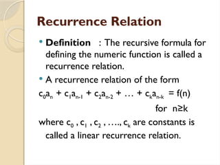 Recurrence Relation
 Definition : The recursive formula for
defining the numeric function is called a
recurrence relation.
 A recurrence relation of the form
c0an + c1an-1 + c2an-2 + … + ckan-k = f(n)
for n≥k
where c0 , c1 , c2 , …., ck are constants is
called a linear recurrence relation.
 