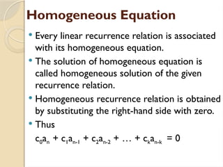 Homogeneous Equation
 Every linear recurrence relation is associated
with its homogeneous equation.
 The solution of homogeneous equation is
called homogeneous solution of the given
recurrence relation.
 Homogeneous recurrence relation is obtained
by substituting the right-hand side with zero.
 Thus
c0an + c1an-1 + c2an-2 + … + ckan-k = 0
 