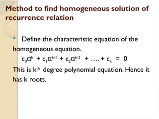 Method to find homogeneous solution of
recurrence relation
 Define the characteristic equation of the
homogeneous equation.
c0αk
+ c1αk-1
+ c2αk-2
+ …. + ck = 0
This is kth
degree polynomial equation. Hence it
has k roots.
 