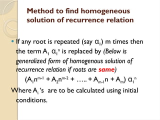 Method to find homogeneous
solution of recurrence relation
 If any root is repeated (say α1) m times then
the term A1 α1
n
is replaced by (Below is
generalized form of homogenous solution of
recurrence relation if roots are same)
(A1nm-1
+ A2nm-2
+ ….. + Am-1n + Am) α1
n
Where Ai ‘s are to be calculated using initial
conditions.
 