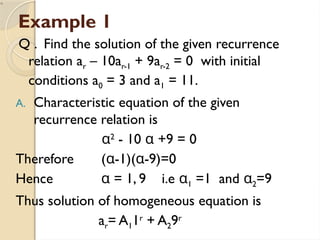 Example 1
Q . Find the solution of the given recurrence
relation ar – 10ar-1 + 9ar-2 = 0 with initial
conditions a0 = 3 and a1 = 11.
A. Characteristic equation of the given
recurrence relation is
α2
- 10 α +9 = 0
Therefore (α-1)(α-9)=0
Hence α = 1, 9 i.e α1 =1 and α2=9
Thus solution of homogeneous equation is
ar= A11r
+ A29r
 