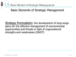 Prentice Hall, Inc. ©2009 1-11
Strategy Formulation: the development of long-range
plans for the effective management of environmental
opportunities and threats in light of organizational
strengths and weaknesses (SWOT)
Basic Elements of Strategic Management
 