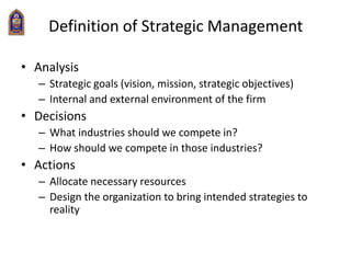 Definition of Strategic Management
• Analysis
– Strategic goals (vision, mission, strategic objectives)
– Internal and external environment of the firm
• Decisions
– What industries should we compete in?
– How should we compete in those industries?
• Actions
– Allocate necessary resources
– Design the organization to bring intended strategies to
reality
 