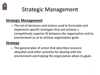 2
Strategic Management
Strategic Management
– The set of decisions and actions used to formulate and
implement specific strategies that will achieve a
competitively superior fit between the organization and its
environment so as to achieve organization goals
Strategy
– The general plan of action that describes resource
allocation and other activities for dealing with the
environment and helping the organization attain its goals
 
