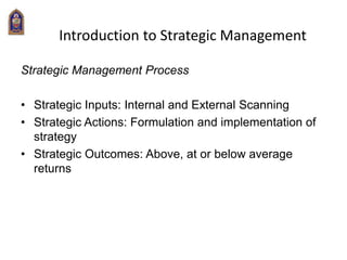 Introduction to Strategic Management
Strategic Management Process
• Strategic Inputs: Internal and External Scanning
• Strategic Actions: Formulation and implementation of
strategy
• Strategic Outcomes: Above, at or below average
returns
 