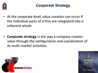 29
Corporate Strategy
• At the corporate level, value creation can occur if
the individual parts of a firm are integrated into a
coherent whole.
• Corporate strategy is the way a company creates
value through the configuration and coordination of
its multi-market activities.
 