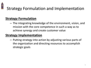 3
Strategy Formulation and Implementation
Strategy Formulation
– The integrating knowledge of the environment, vision, and
mission with the core competence in such a way as to
achieve synergy and create customer value
Strategy Implementation
– Putting strategy into action by adjusting various parts of
the organization and directing resources to accomplish
strategic goals
 