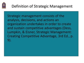 Definition of Strategic Management
Strategic management consists of the
analysis, decisions, and actions an
organization undertakes in order to create
and sustain competitive advantages (Dess,
Lumpkin, & Eisner, Strategic Management:
Creating Competitive Advantage, 3rd Ed., p.
9).
 