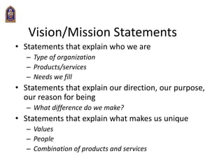 Vision/Mission Statements
• Statements that explain who we are
– Type of organization
– Products/services
– Needs we fill
• Statements that explain our direction, our purpose,
our reason for being
– What difference do we make?
• Statements that explain what makes us unique
– Values
– People
– Combination of products and services
 