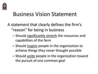 Business Vision Statement
A statement that clearly defines the firm’s
“reason” for being in business
– Should significantly stretch the resources and
capabilities of the farm
– Should inspire people in the organization to
achieve things they never thought possible
– Should unite people in the organization toward
the pursuit of one common goal
 