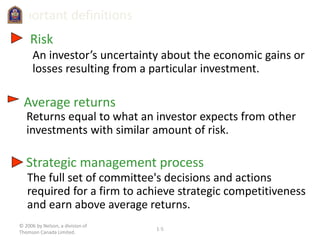 © 2006 by Nelson, a division of
Thomson Canada Limited.
1-5
Important definitions
Risk
An investor’s uncertainty about the economic gains or
losses resulting from a particular investment.
Returns equal to what an investor expects from other
investments with similar amount of risk.
Average returns
Strategic management process
The full set of committee's decisions and actions
required for a firm to achieve strategic competitiveness
and earn above average returns.
 