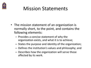 Mission Statements
• The mission statement of an organization is
normally short, to the point, and contains the
following elements:
– Provides a concise statement of why the
organization exists, and what it is to achieve;
– States the purpose and identity of the organization;
– Defines the institution's values and philosophy; and
– Describes how the organization will serve those
affected by its work.
 