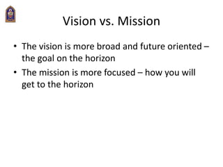 Vision vs. Mission
• The vision is more broad and future oriented –
the goal on the horizon
• The mission is more focused – how you will
get to the horizon
 