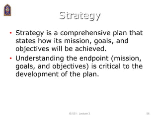 Strategy
• Strategy is a comprehensive plan that
states how its mission, goals, and
objectives will be achieved.
• Understanding the endpoint (mission,
goals, and objectives) is critical to the
development of the plan.
IS 531 : Lecture 3 56
 