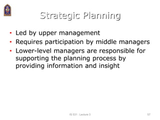 Strategic Planning
• Led by upper management
• Requires participation by middle managers
• Lower-level managers are responsible for
supporting the planning process by
providing information and insight
IS 531 : Lecture 3 57
 