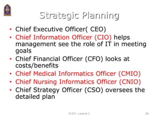 Strategic Planning
• Chief Executive Officer( CEO)
• Chief Information Officer (CIO) helps
management see the role of IT in meeting
goals
• Chief Financial Officer (CFO) looks at
costs/benefits
• Chief Medical Informatics Officer (CMIO)
• Chief Nursing Informatics Officer (CNIO)
• Chief Strategy Officer (CSO) oversees the
detailed plan
IS 531 : Lecture 3 58
 