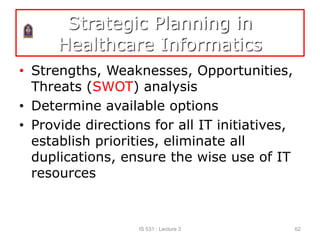 Strategic Planning in
Healthcare Informatics
• Strengths, Weaknesses, Opportunities,
Threats (SWOT) analysis
• Determine available options
• Provide directions for all IT initiatives,
establish priorities, eliminate all
duplications, ensure the wise use of IT
resources
IS 531 : Lecture 3 62
 