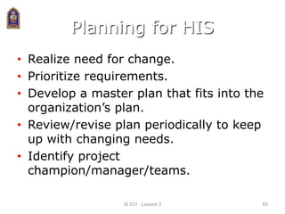 Planning for HIS
• Realize need for change.
• Prioritize requirements.
• Develop a master plan that fits into the
organization’s plan.
• Review/revise plan periodically to keep
up with changing needs.
• Identify project
champion/manager/teams.
IS 531 : Lecture 3 63
 