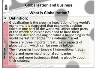  Definition:
• Globalization is the growing integration of the world’s
economy. It is suggested that economic decision
taken in one part of the world will affect other parts
of the worlds so businesses need to base their
business decision-making on what is happening in the
world market rather than the national market.
• There are three important features or aspects of
globalization, which can be seen as follows:
1. The increasing importance o f international trade
2. More and more multinational companies
3. More and more businesses thinking globally about
their strategy.
Globalization and Business
-What Is Globalization?
 