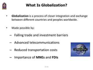 What Is Globalization?
• Globalization is a process of closer integration and exchange
between different countries and peoples worldwide.
• Made possible by:
– Falling trade and investment barriers
– Advanced telecommunications
– Reduced transportation costs
– Importance of MNEs and FDIs
10–65
 