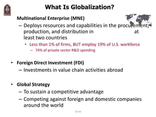 What Is Globalization?
• Multinational Enterprise (MNE)
– Deploys resources and capabilities in the procurement,
production, and distribution in at
least two countries
• Less than 1% of firms, BUT employ 19% of U.S. workforce
– 74% of private sector R&D spending
• Foreign Direct Investment (FDI)
– Investments in value chain activities abroad
• Global Strategy
– To sustain a competitive advantage
– Competing against foreign and domestic companies
around the world
10–66
 