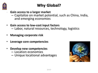 Why Global?
• Gain access to a larger market
– Capitalize on market potential, such as China, India,
and emerging economies
• Gain access to low-cost input factors
– Labor, natural resources, technology, logistics
• Managing corporate risk
• Leverage core competencies
• Develop new competencies
– Location economies
– Unique locational advantages
10–67
 