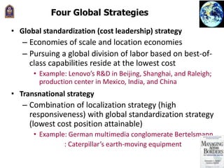 Four Global Strategies
• Global standardization (cost leadership) strategy
– Economies of scale and location economies
– Pursuing a global division of labor based on best-of-
class capabilities reside at the lowest cost
• Example: Lenovo’s R&D in Beijing, Shanghai, and Raleigh;
production center in Mexico, India, and China
• Transnational strategy
– Combination of localization strategy (high
responsiveness) with global standardization strategy
(lowest cost position attainable)
• Example: German multimedia conglomerate Bertelsmann
: Caterpillar’s earth-moving equipment
 