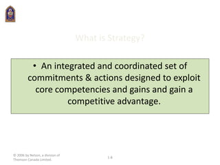 © 2006 by Nelson, a division of
Thomson Canada Limited.
1-8
What is Strategy?
• An integrated and coordinated set of
commitments & actions designed to exploit
core competencies and gains and gain a
competitive advantage.
 