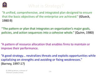 © 2006 by Nelson, a division of
Thomson Canada Limited.
1-9
What is Strategy?
“A unified, comprehensive, and integrated plan designed to ensure
that the basic objectives of the enterprise are achieved.” (Glueck,
1980:9)
“The pattern or plan that integrates an organization’s major goals,
policies, and action sequences into a cohesive whole.” (Quinn, 1980)
“A good strategy… neutralizes threats and exploits opportunities while
capitalizing on strengths and avoiding or fixing weaknesses.”
(Barney, 1997:17)
“A pattern of resource allocation that enables firms to maintain or
improve their performance.
 