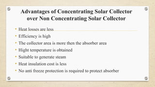 Advantages of Concentrating Solar Collector
over Non Concentrating Solar Collector
• Heat losses are less
• Efficiency is high
• The collector area is more then the absorber area
• Hight temperature is obtained
• Suitable to generate steam
• Heat insulation cost is less
• No anti freeze protection is required to protect absorber
 