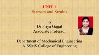 UNIT 1
Stresses and Strains
by
Dr Priya Gajjal
Associate Professor
Department of Mechanical Engineering
AISSMS College of Engineering
 