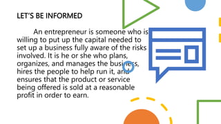LET’S BE INFORMED
An entrepreneur is someone who is
willing to put up the capital needed to
set up a business fully aware ...