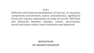 Unit-I
Definition and historical development of tourism, its structure,
components and elements, nature, characteristics, significance
of tourism industry, Approaches to study of tourism, Definition
and distinction between travelers, visitors, excursionists,
tourist and transit visitor, travel motivators and deterrents
INSTRUCTED BY:
DR. MAUMITA CHOUDHURY
 